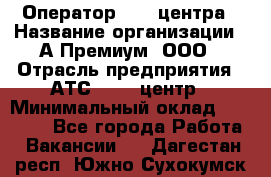 Оператор Call-центра › Название организации ­ А-Премиум, ООО › Отрасль предприятия ­ АТС, call-центр › Минимальный оклад ­ 35 000 - Все города Работа » Вакансии   . Дагестан респ.,Южно-Сухокумск г.